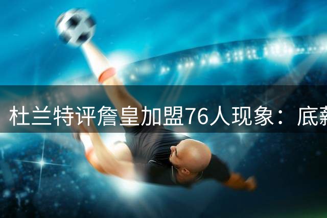 杜兰特评詹皇加盟76人现象：底薪签约展巨星格局